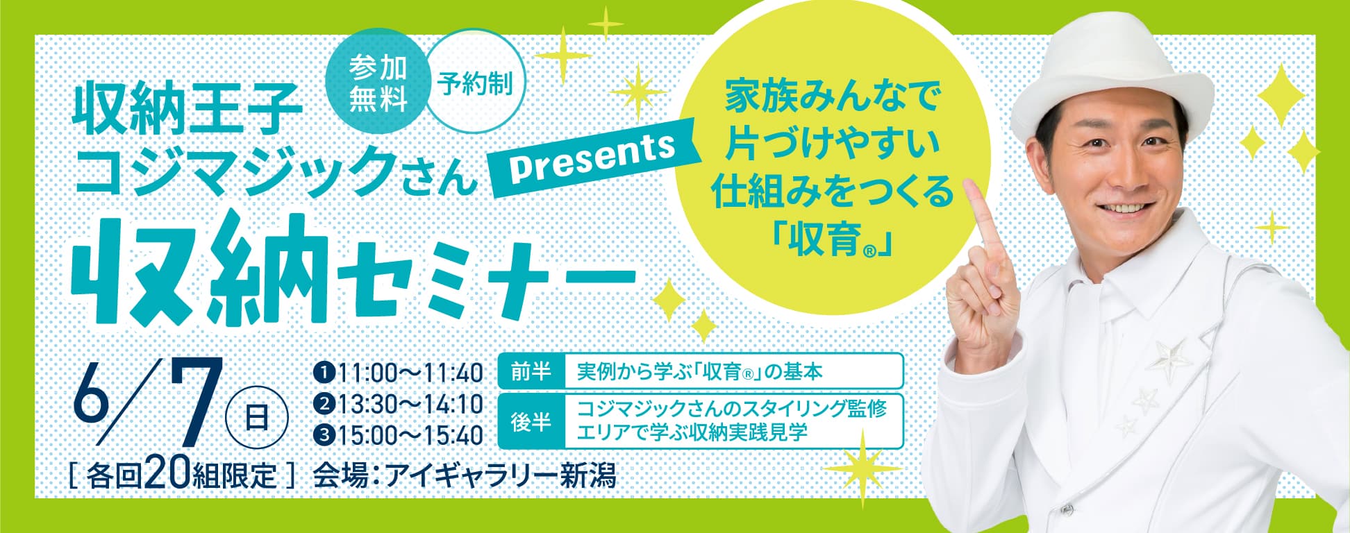 収納王子コジマジックさんPresents 家族みんなで片づけやすい仕組みをつくる「収育®」収納セミナー 6/7（日） ①11:00〜11:40②13:30〜14:10③15:00〜15:40 前半：実例から学ぶ「収育®」の基本 後半：コジマジックさんのスタイリング監修 エリアで学ぶ収納実践見学 ［各回20組限定］会場：アイギャラリー新潟